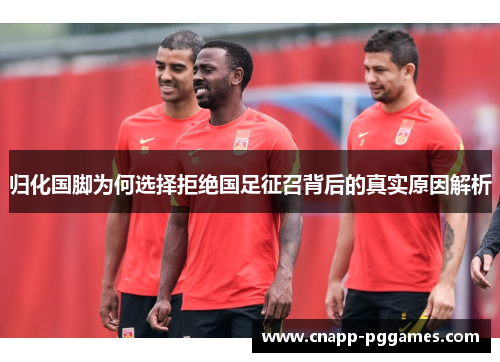 归化国脚为何选择拒绝国足征召背后的真实原因解析 归化国脚为何选择拒绝国足征召背后的真实原因解析