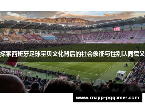 探索西班牙足球宝贝文化背后的社会象征与性别认同意义 探索西班牙足球宝贝文化背后的社会象征与性别认同意义