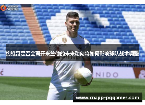 约维奇是否会离开米兰他的未来动向将如何影响球队战术调整 约维奇是否会离开米兰他的未来动向将如何影响球队战术调整
