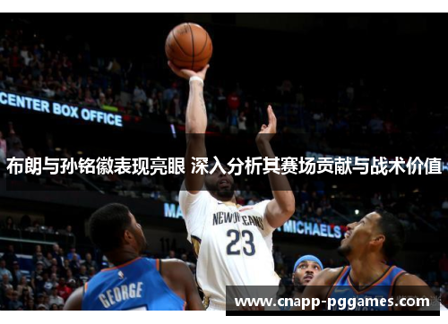 布朗与孙铭徽表现亮眼 深入分析其赛场贡献与战术价值