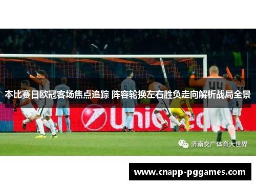 本比赛日欧冠客场焦点追踪 阵容轮换左右胜负走向解析战局全景 本比赛日欧冠客场焦点追踪 阵容轮换左右胜负走向解析战局全景