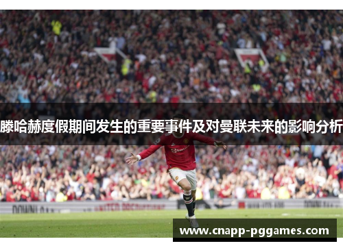 滕哈赫度假期间发生的重要事件及对曼联未来的影响分析 滕哈赫度假期间发生的重要事件及对曼联未来的影响分析