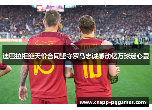 迪巴拉拒绝天价合同坚守罗马忠诚感动亿万球迷心灵